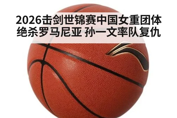 2026击剑世锦赛中国女重团体绝杀罗马尼亚 孙一文率队复仇